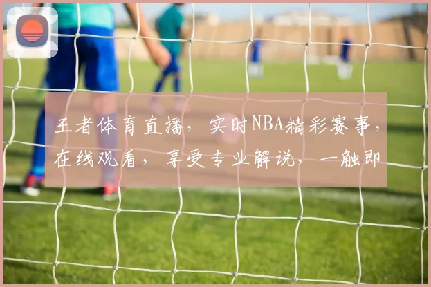 王者体育直播，实时NBA精彩赛事，在线观看，享受专业解说，一触即达