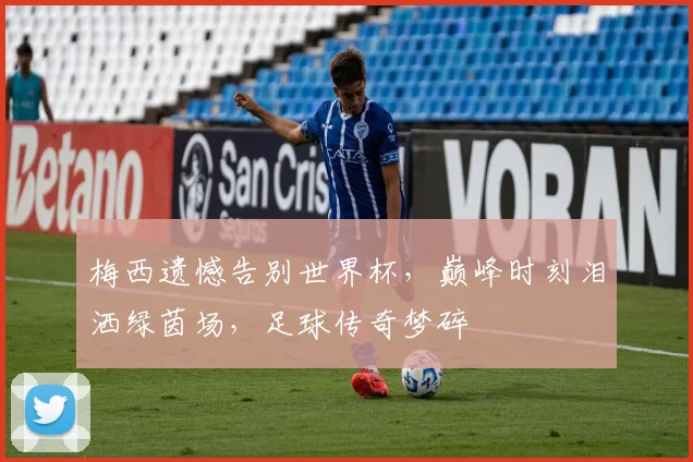 梅西遗憾告别世界杯，巅峰时刻泪洒绿茵场，足球传奇梦碎