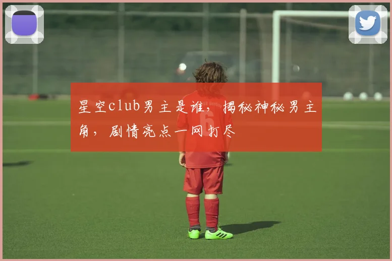 星空club男主是谁，揭秘神秘男主角，剧情亮点一网打尽