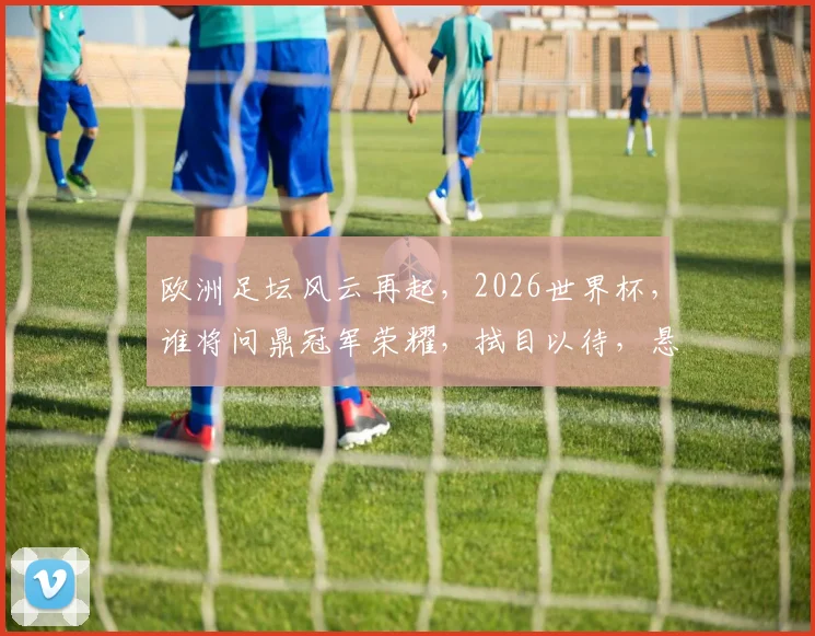 欧洲足坛风云再起，2026世界杯，谁将问鼎冠军荣耀，拭目以待，悬念重重
