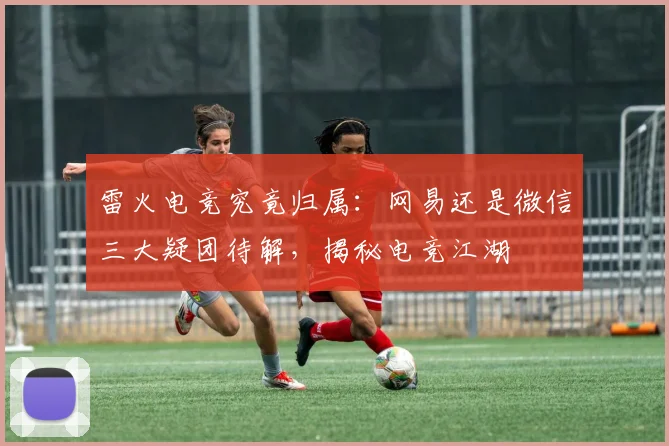 雷火电竞究竟归属：网易还是微信三大疑团待解，揭秘电竞江湖