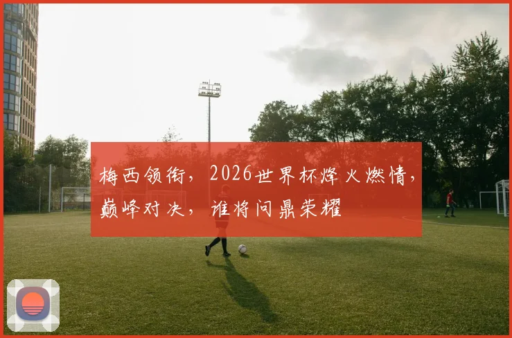 梅西领衔，2026世界杯烽火燃情，巅峰对决，谁将问鼎荣耀