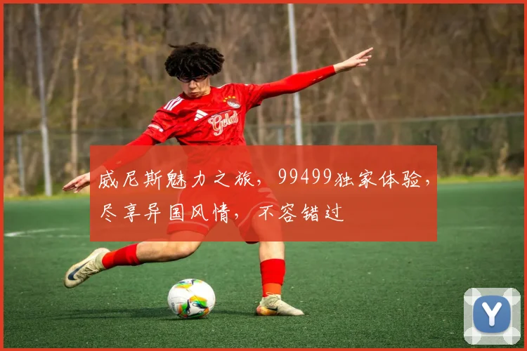 威尼斯魅力之旅，99499独家体验，尽享异国风情，不容错过