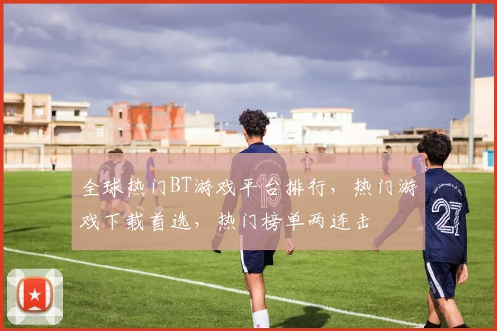 全球热门BT游戏平台排行，热门游戏下载首选，热门榜单两连击