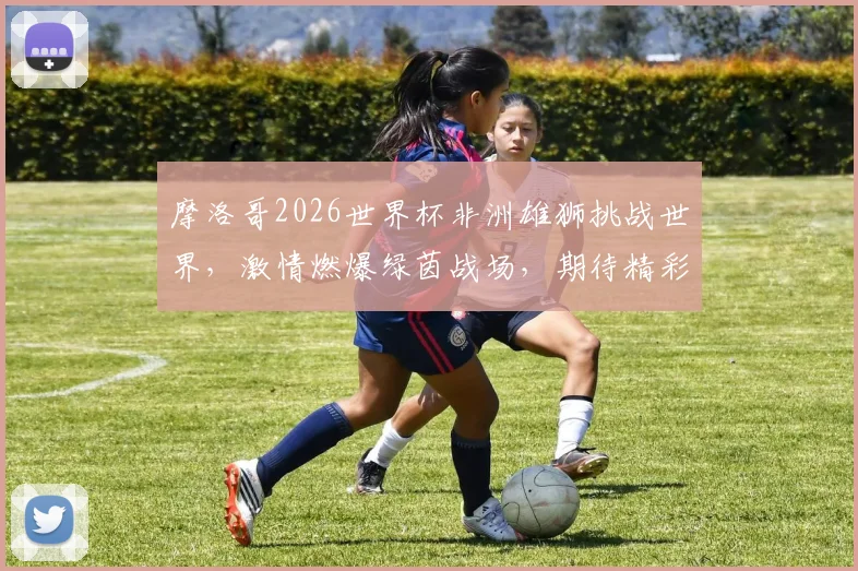 摩洛哥2026世界杯非洲雄狮挑战世界，激情燃爆绿茵战场，期待精彩对决